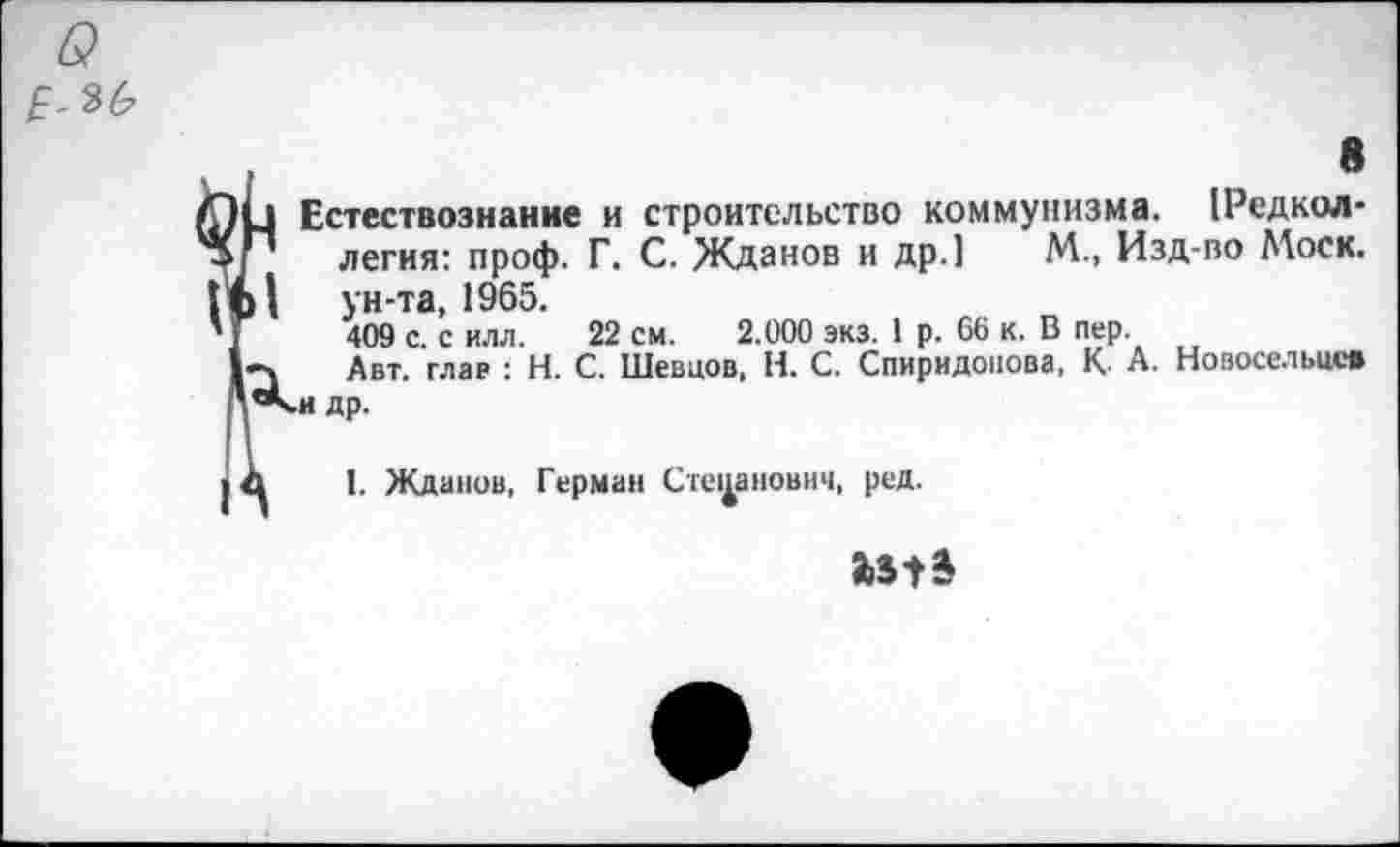 ﻿6?
8
1 Естествознание и строительство коммунизма, редколлегия: проф. Г. С. Жданов и др.] М., Изд-во Моск.
| ун-та, 1965.
409 с. с илл. 22 см. 2.000 экз. 1 р. 66 к. В пер.
Авт. глав : Н. С. Шевцов, Н. С. Спиридонова, К А. Новосельцев *<н др.
I. Жданов, Герман Степанович, ред.